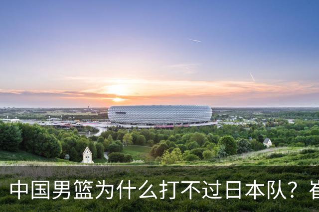 中国男篮为什么打不过日本队？崔永熙毫不客气说出原因，说得实在